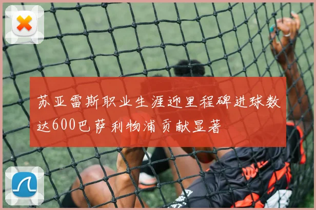 苏亚雷斯职业生涯迎里程碑进球数达600巴萨利物浦贡献显著