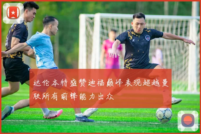 达伦本特盛赞迪福巅峰表现超越曼联所有前锋能力出众