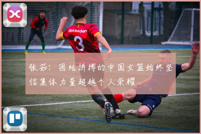 张茹：团结拼搏的中国女篮始终坚信集体力量超越个人荣耀