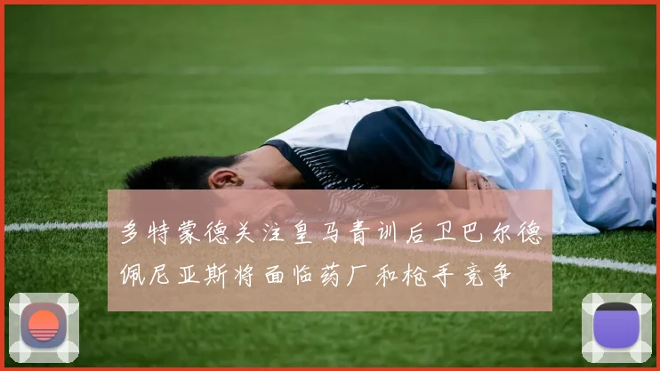 多特蒙德关注皇马青训后卫巴尔德佩尼亚斯将面临药厂和枪手竞争