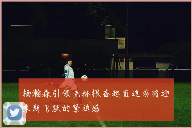 杨瀚森引领克林根奋起直追或将迎来新飞跃的紧迫感