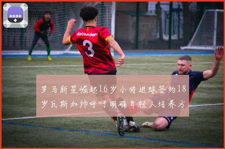 罗马新星崛起16岁小将进球签约18岁瓦斯加帅呼吁明确年轻人培养方针