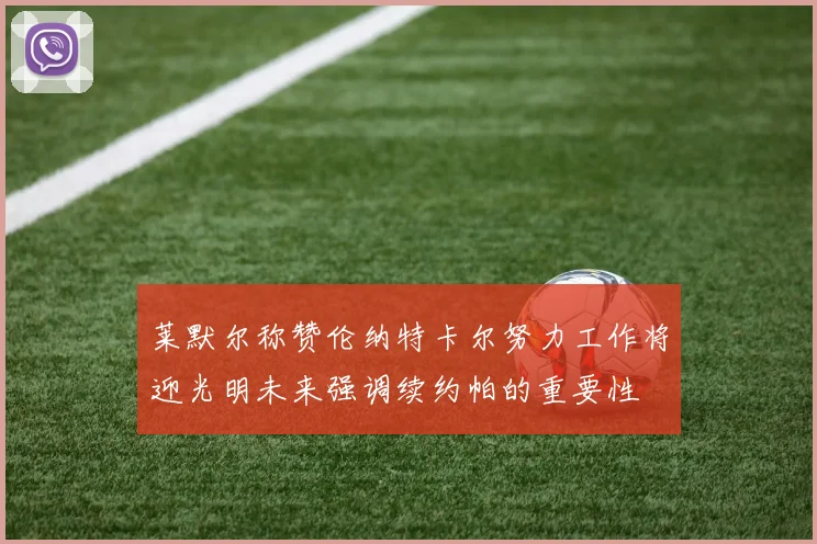 莱默尔称赞伦纳特卡尔努力工作将迎光明未来强调续约帕的重要性