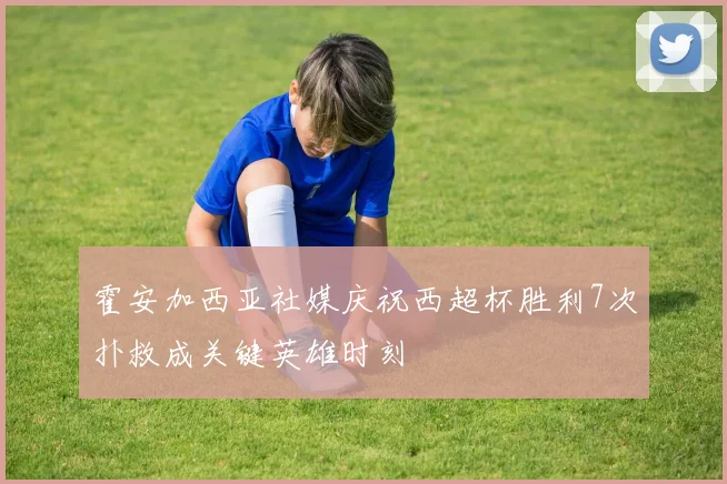 霍安加西亚社媒庆祝西超杯胜利7次扑救成关键英雄时刻