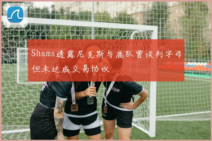Shams透露尼克斯与鹿队曾谈判字母但未达成交易协议