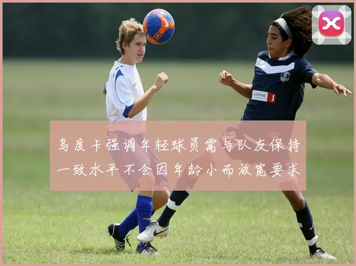 乌度卡强调年轻球员需与队友保持一致水平不会因年龄小而放宽要求