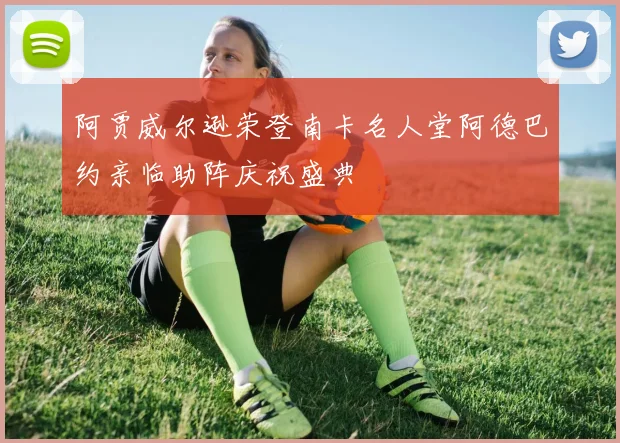 阿贾威尔逊荣登南卡名人堂阿德巴约亲临助阵庆祝盛典