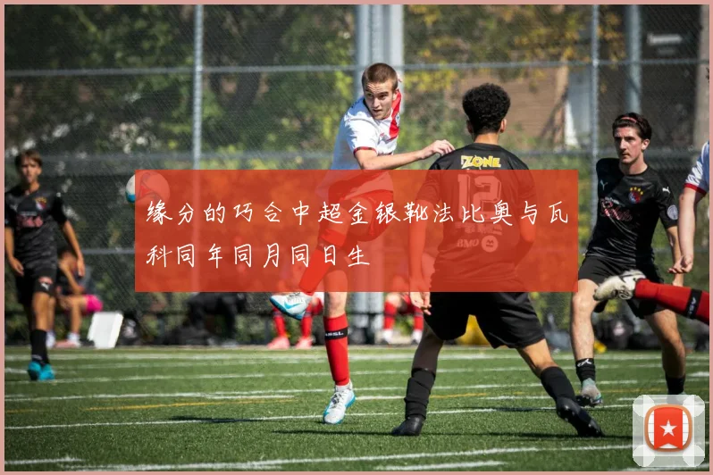 缘分的巧合中超金银靴法比奥与瓦科同年同月同日生
