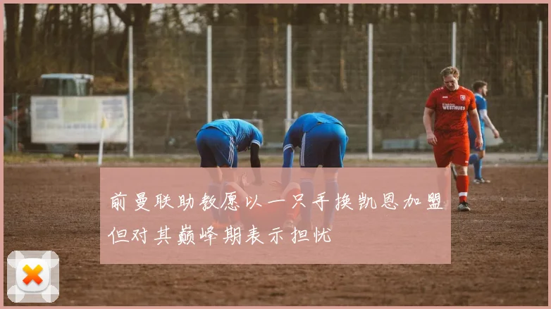前曼联助教愿以一只手换凯恩加盟但对其巅峰期表示担忧