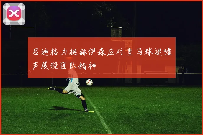 吕迪格力挺赫伊森应对皇马球迷嘘声展现团队精神