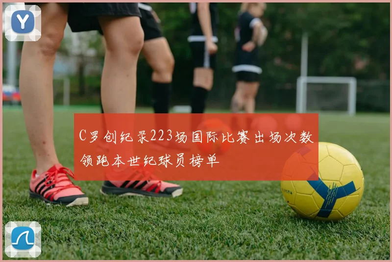 C罗创纪录223场国际比赛出场次数领跑本世纪球员榜单