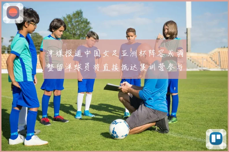 津媒报道中国女足亚洲杯阵容或调整留洋球员将直接抵达集训营参与备战